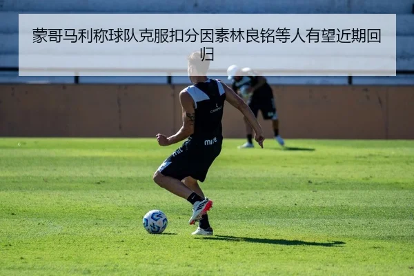 蒙哥马利称球队克服扣分因素林良铭等人有望近期回归