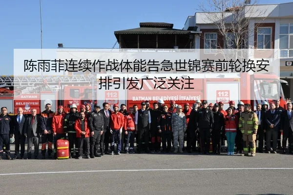 陈雨菲连续作战体能告急世锦赛前轮换安排引发广泛关注